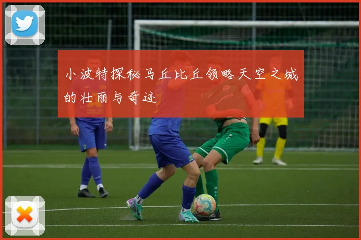 小波特探秘马丘比丘领略天空之城的壮丽与奇迹