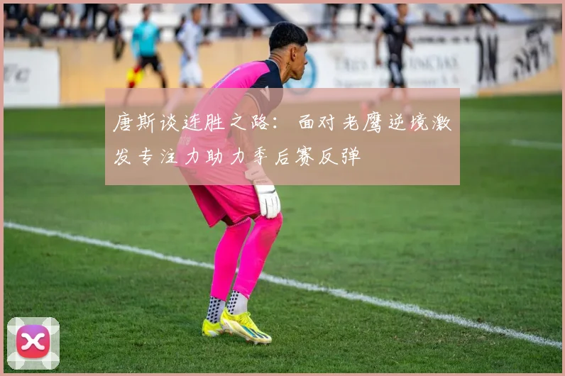 唐斯谈连胜之路：面对老鹰逆境激发专注力助力季后赛反弹