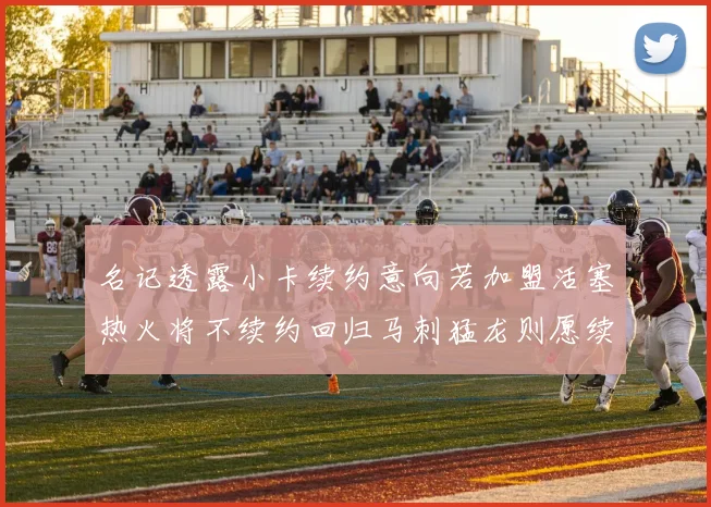 名记透露小卡续约意向若加盟活塞热火将不续约回归马刺猛龙则愿续约