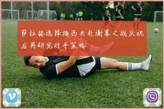萨拉赫选择梅西共赴谢幕之战庆祝后再研究对手策略