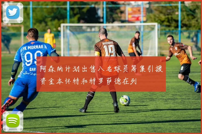 阿森纳计划出售八名球员筹集引援资金本怀特和特罗萨德在列