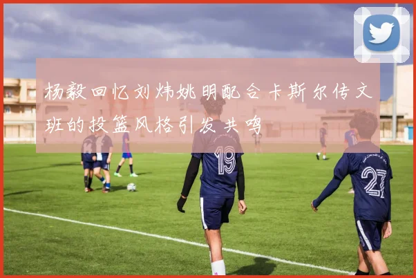 杨毅回忆刘炜姚明配合卡斯尔传文班的投篮风格引发共鸣