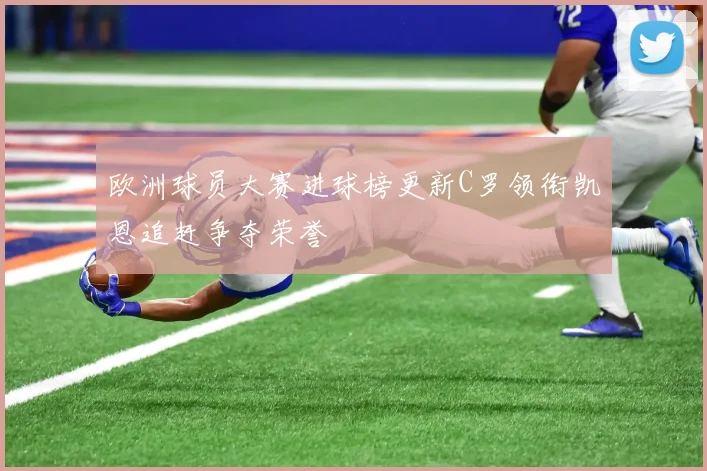 欧洲球员大赛进球榜更新C罗领衔凯恩追赶争夺荣誉