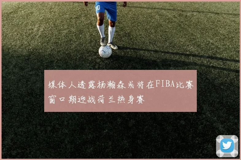 媒体人透露杨瀚森或将在FIBA比赛窗口期迎战荷兰热身赛