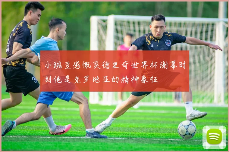 小豌豆感慨莫德里奇世界杯谢幕时刻他是克罗地亚的精神象征