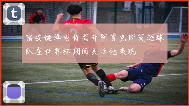 富安健洋或将离开阿贾克斯英超球队在世界杯期间关注他表现
