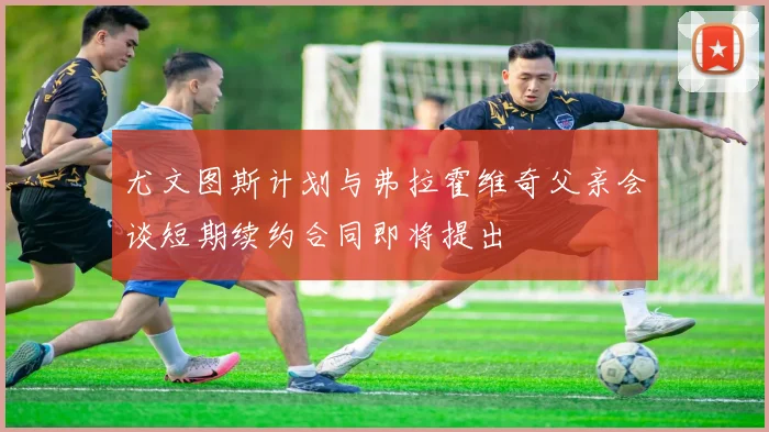 尤文图斯计划与弗拉霍维奇父亲会谈短期续约合同即将提出