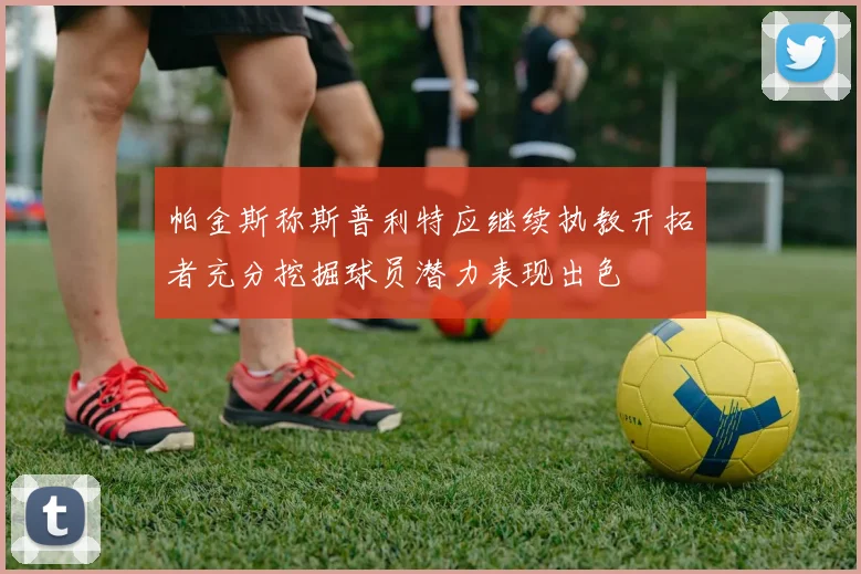 帕金斯称斯普利特应继续执教开拓者充分挖掘球员潜力表现出色