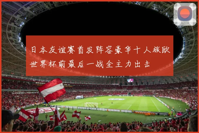 日本友谊赛首发阵容豪华十人旅欧世界杯前最后一战全主力出击