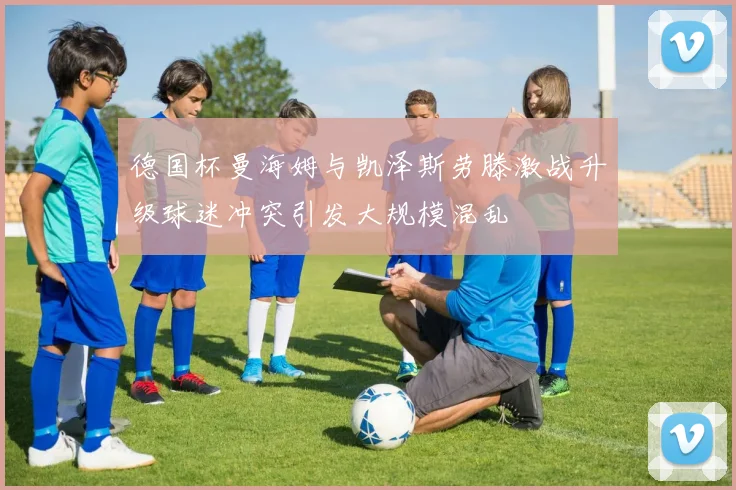 德国杯曼海姆与凯泽斯劳滕激战升级球迷冲突引发大规模混乱
