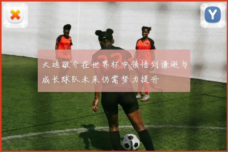 大迫敬介在世界杯中领悟到谦逊与成长球队未来仍需努力提升