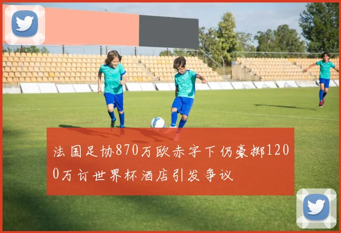 法国足协870万欧赤字下仍豪掷1200万订世界杯酒店引发争议