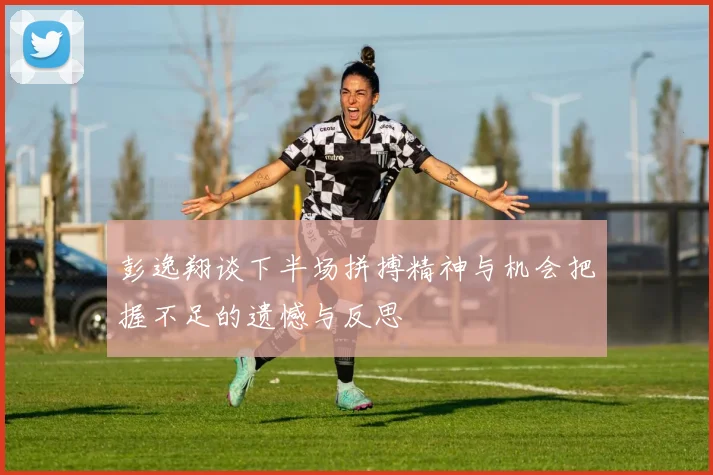 彭逸翔谈下半场拼搏精神与机会把握不足的遗憾与反思