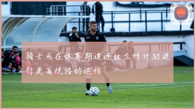 骑士或在休赛期追逐杜兰特计划进行更高规格的运作
