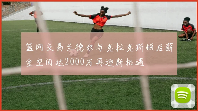 篮网交易兰德尔与克拉克斯顿后薪金空间达2000万再迎新机遇
