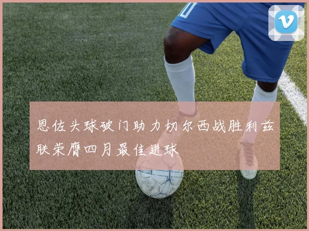 恩佐头球破门助力切尔西战胜利兹联荣膺四月最佳进球