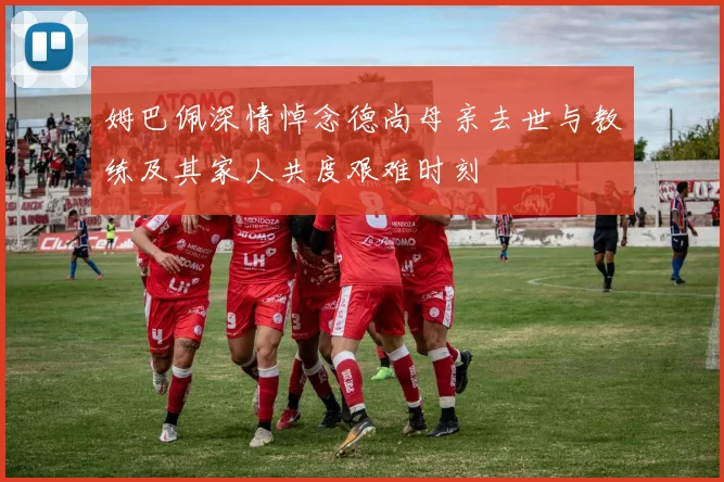 姆巴佩深情悼念德尚母亲去世与教练及其家人共度艰难时刻